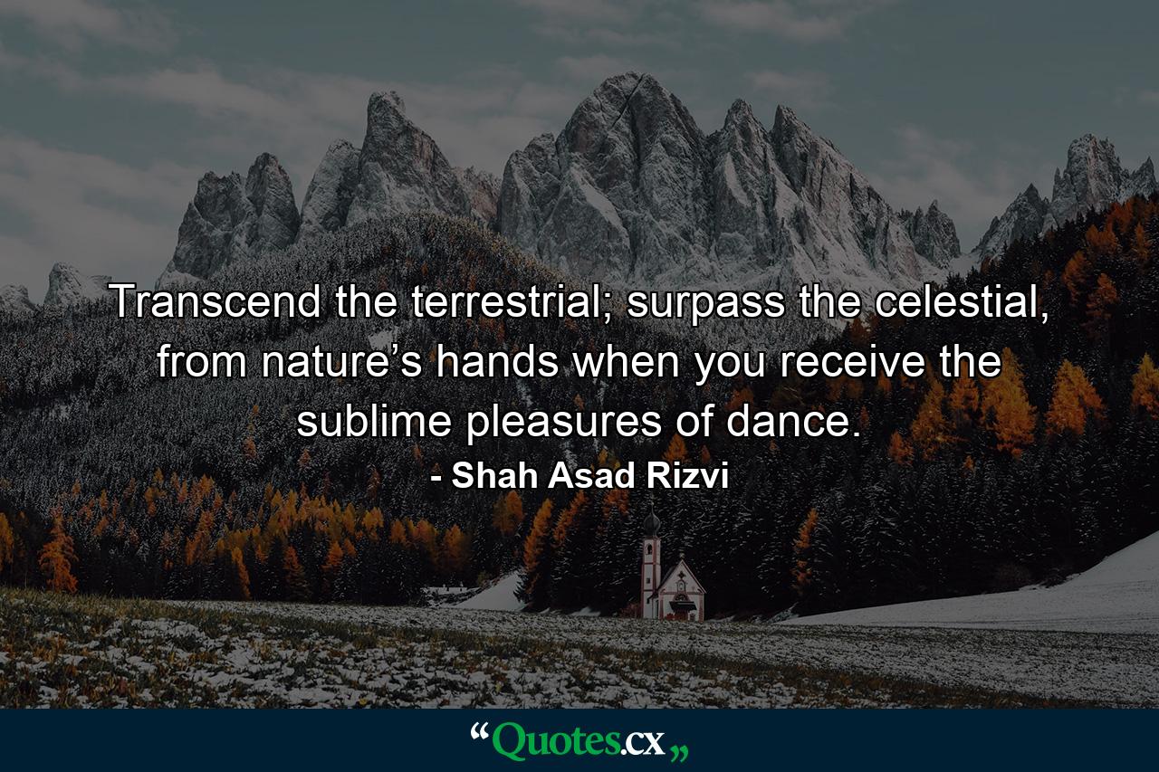 Transcend the terrestrial; surpass the celestial, from nature’s hands when you receive the sublime pleasures of dance. - Quote by Shah Asad Rizvi