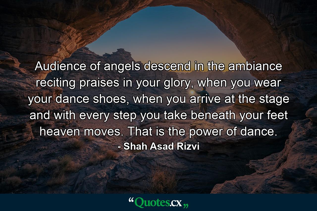 Audience of angels descend in the ambiance reciting praises in your glory, when you wear your dance shoes, when you arrive at the stage and with every step you take beneath your feet heaven moves. That is the power of dance. - Quote by Shah Asad Rizvi