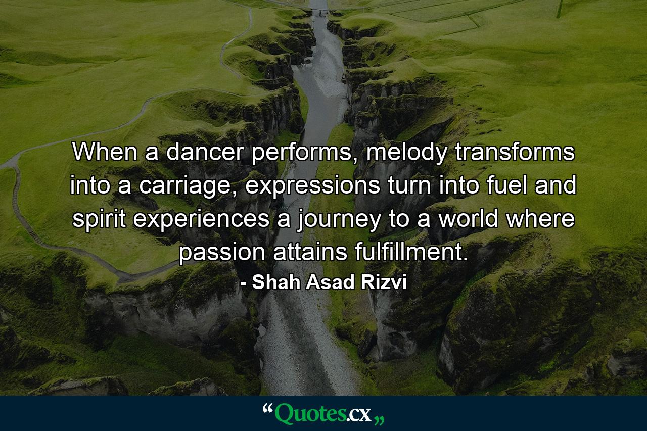 When a dancer performs, melody transforms into a carriage, expressions turn into fuel and spirit experiences a journey to a world where passion attains fulfillment. - Quote by Shah Asad Rizvi