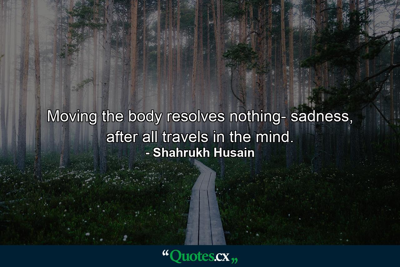 Moving the body resolves nothing- sadness, after all travels in the mind. - Quote by Shahrukh Husain