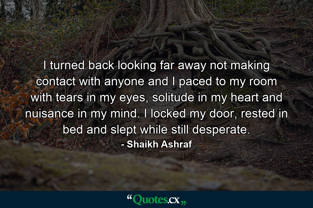 I turned back looking far away not making contact with anyone and I paced to my room with tears in my eyes, solitude in my heart and nuisance in my mind. I locked my door, rested in bed and slept while still desperate. - Quote by Shaikh Ashraf