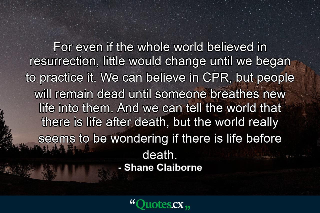 For even if the whole world believed in resurrection, little would change until we began to practice it. We can believe in CPR, but people will remain dead until someone breathes new life into them. And we can tell the world that there is life after death, but the world really seems to be wondering if there is life before death. - Quote by Shane Claiborne