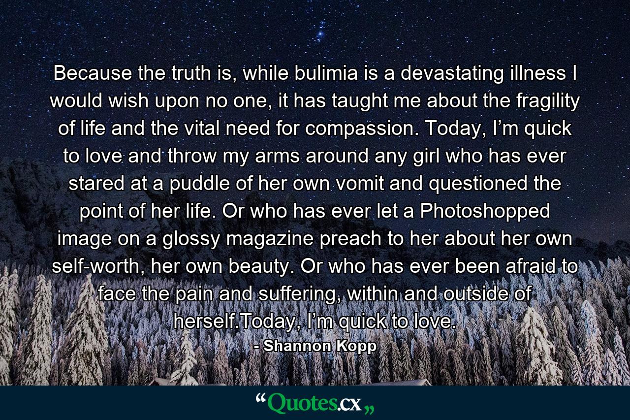 Because the truth is, while bulimia is a devastating illness I would wish upon no one, it has taught me about the fragility of life and the vital need for compassion. Today, I’m quick to love and throw my arms around any girl who has ever stared at a puddle of her own vomit and questioned the point of her life. Or who has ever let a Photoshopped image on a glossy magazine preach to her about her own self-worth, her own beauty. Or who has ever been afraid to face the pain and suffering, within and outside of herself.Today, I’m quick to love. - Quote by Shannon Kopp