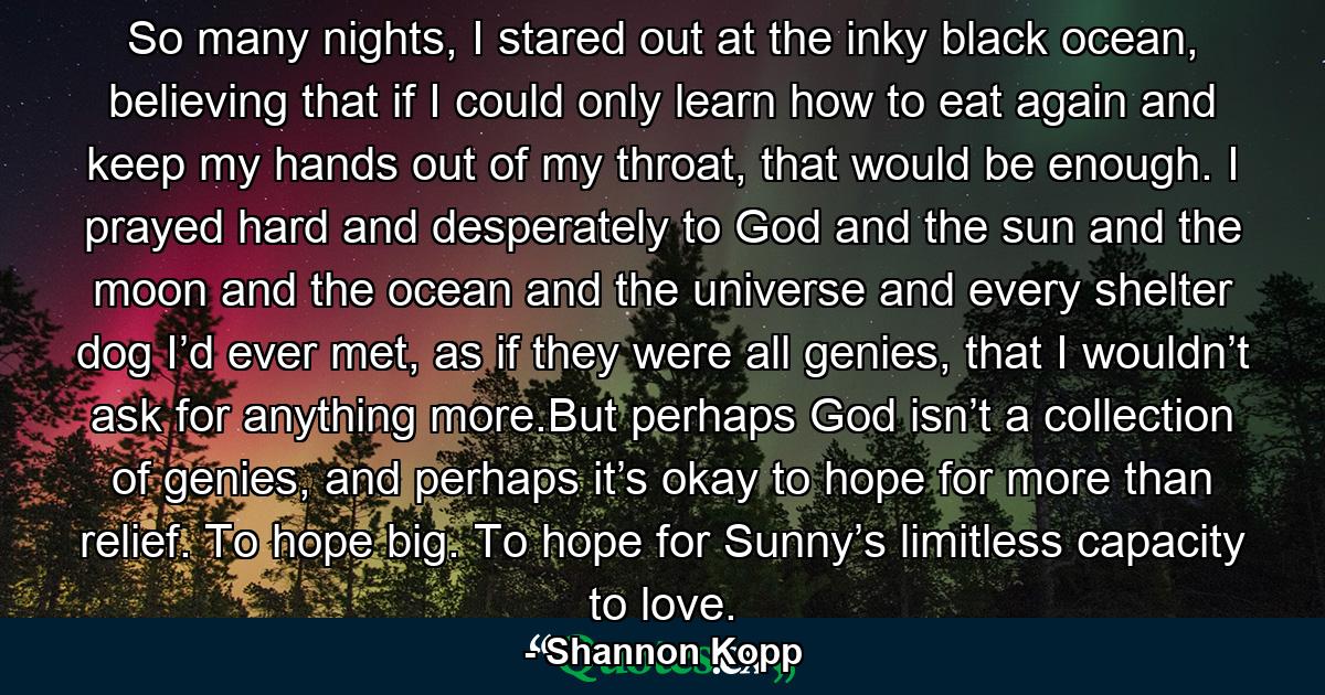 So many nights, I stared out at the inky black ocean, believing that if I could only learn how to eat again and keep my hands out of my throat, that would be enough. I prayed hard and desperately to God and the sun and the moon and the ocean and the universe and every shelter dog I’d ever met, as if they were all genies, that I wouldn’t ask for anything more.But perhaps God isn’t a collection of genies, and perhaps it’s okay to hope for more than relief. To hope big. To hope for Sunny’s limitless capacity to love. - Quote by Shannon Kopp