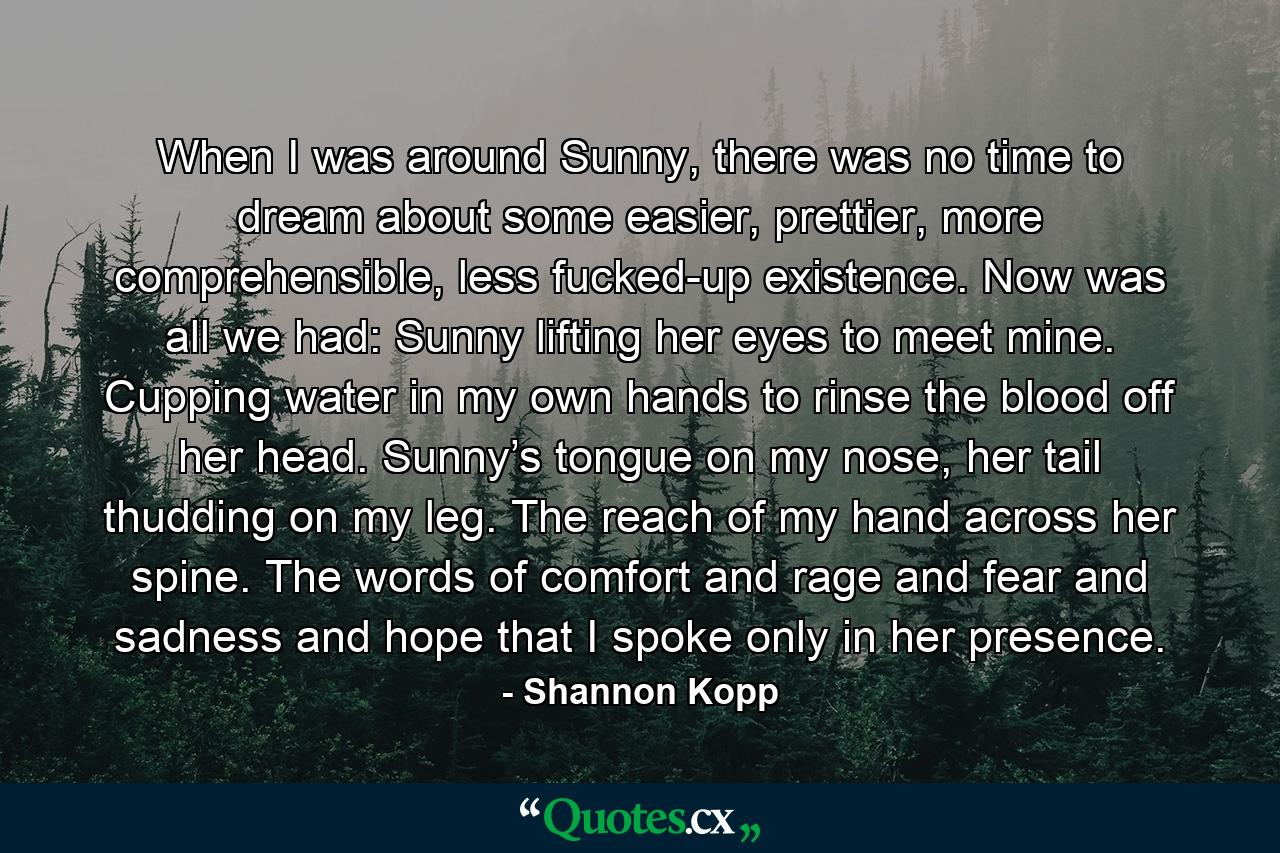 When I was around Sunny, there was no time to dream about some easier, prettier, more comprehensible, less fucked-up existence. Now was all we had: Sunny lifting her eyes to meet mine. Cupping water in my own hands to rinse the blood off her head. Sunny’s tongue on my nose, her tail thudding on my leg. The reach of my hand across her spine. The words of comfort and rage and fear and sadness and hope that I spoke only in her presence. - Quote by Shannon Kopp