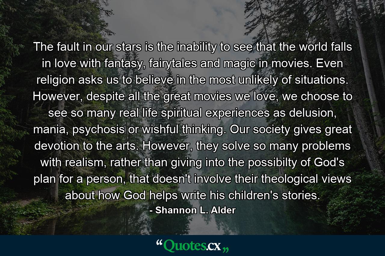 The fault in our stars is the inability to see that the world falls in love with fantasy, fairytales and magic in movies. Even religion asks us to believe in the most unlikely of situations. However, despite all the great movies we love, we choose to see so many real life spiritual experiences as delusion, mania, psychosis or wishful thinking. Our society gives great devotion to the arts. However, they solve so many problems with realism, rather than giving into the possibilty of God's plan for a person, that doesn't involve their theological views about how God helps write his children's stories. - Quote by Shannon L. Alder