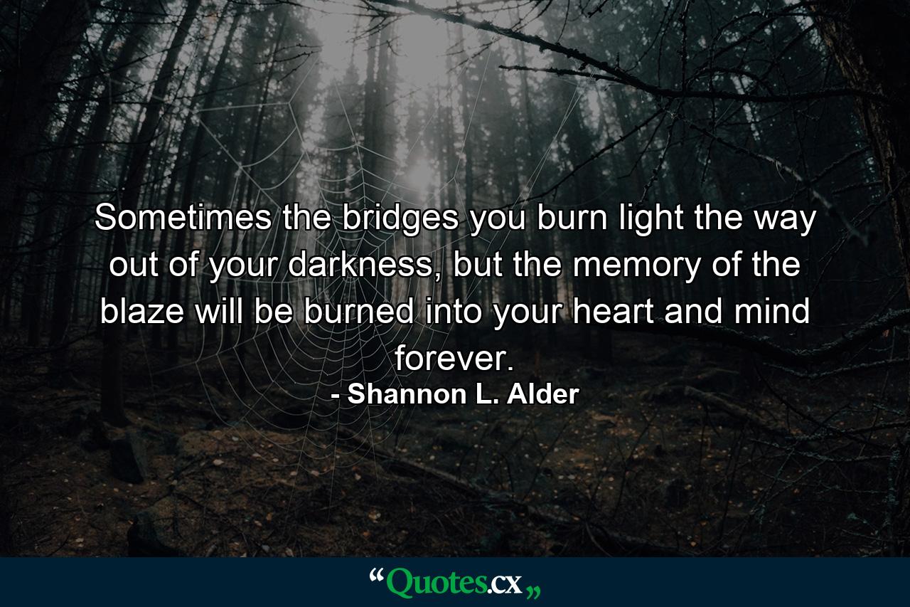 Sometimes the bridges you burn light the way out of your darkness, but the memory of the blaze will be burned into your heart and mind forever. - Quote by Shannon L. Alder