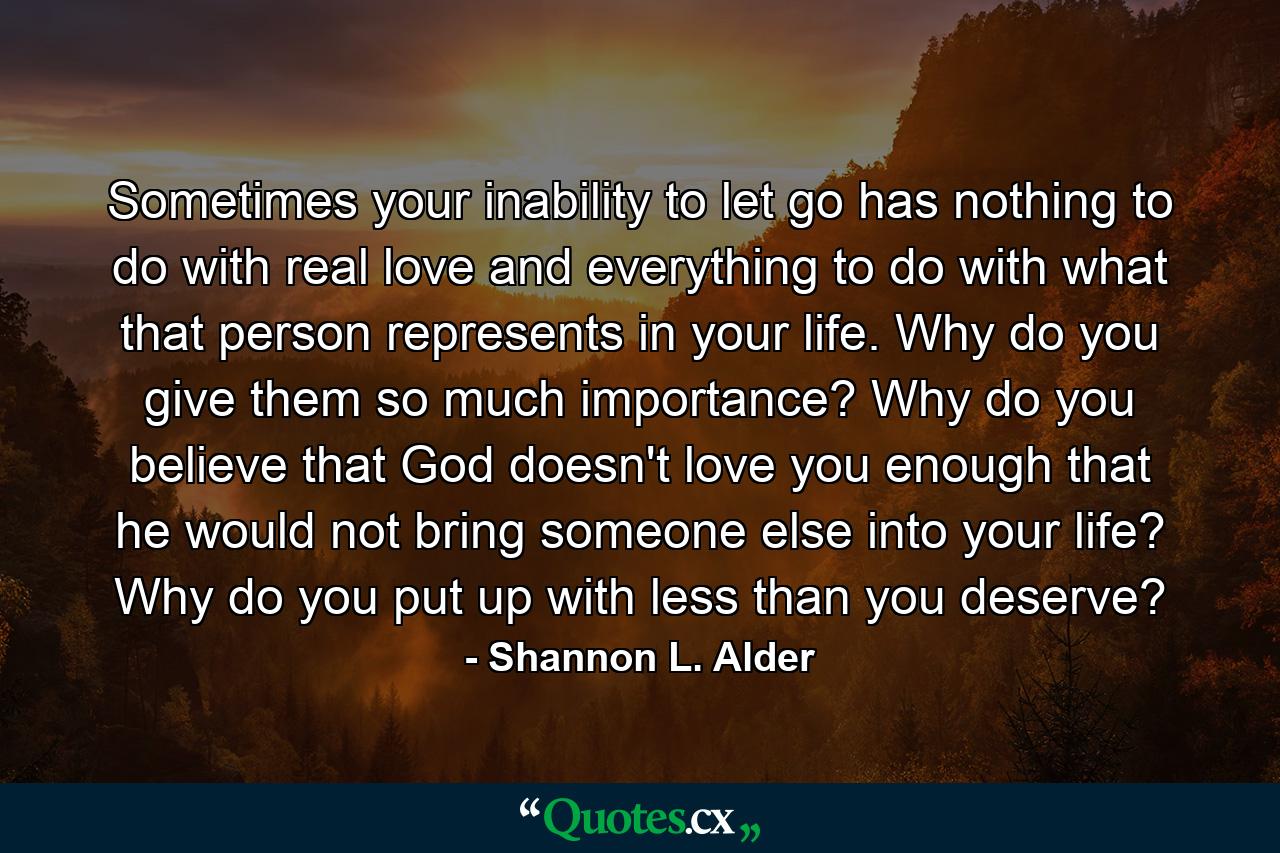 Sometimes your inability to let go has nothing to do with real love and everything to do with what that person represents in your life. Why do you give them so much importance? Why do you believe that God doesn't love you enough that he would not bring someone else into your life? Why do you put up with less than you deserve? - Quote by Shannon L. Alder