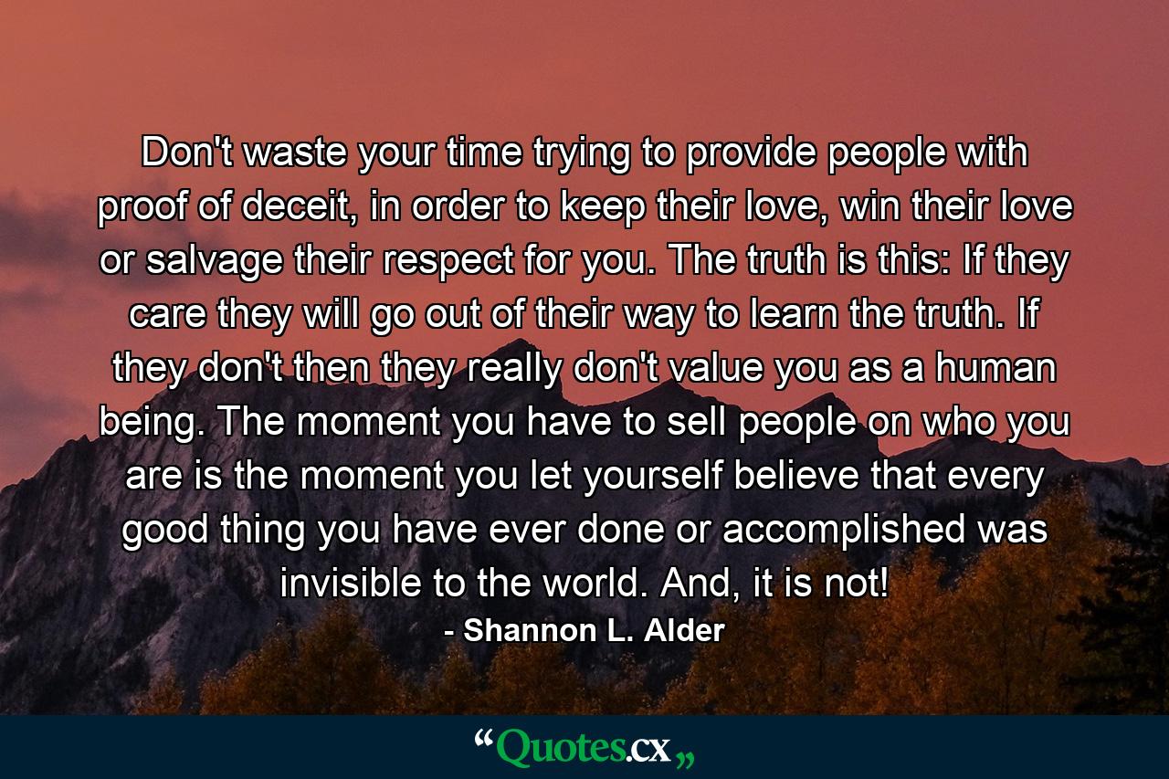 Don't waste your time trying to provide people with proof of deceit, in order to keep their love, win their love or salvage their respect for you. The truth is this: If they care they will go out of their way to learn the truth. If they don't then they really don't value you as a human being. The moment you have to sell people on who you are is the moment you let yourself believe that every good thing you have ever done or accomplished was invisible to the world. And, it is not! - Quote by Shannon L. Alder