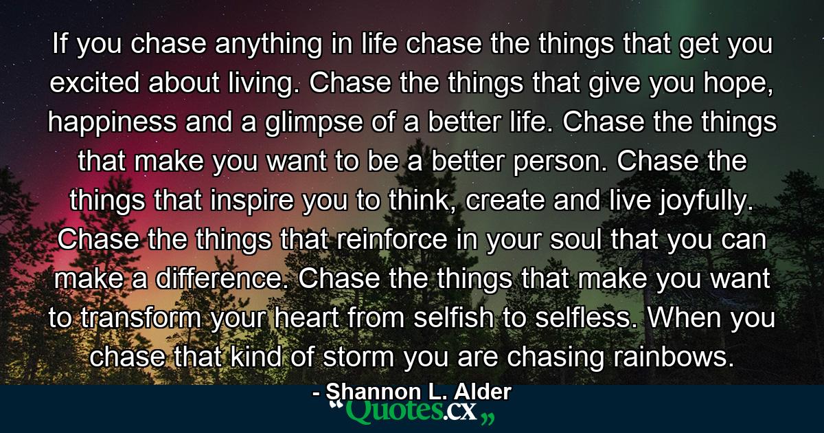 If you chase anything in life chase the things that get you excited about living. Chase the things that give you hope, happiness and a glimpse of a better life. Chase the things that make you want to be a better person. Chase the things that inspire you to think, create and live joyfully. Chase the things that reinforce in your soul that you can make a difference. Chase the things that make you want to transform your heart from selfish to selfless. When you chase that kind of storm you are chasing rainbows. - Quote by Shannon L. Alder