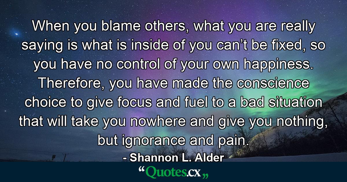 When you blame others, what you are really saying is what is inside of you can’t be fixed, so you have no control of your own happiness. Therefore, you have made the conscience choice to give focus and fuel to a bad situation that will take you nowhere and give you nothing, but ignorance and pain. - Quote by Shannon L. Alder