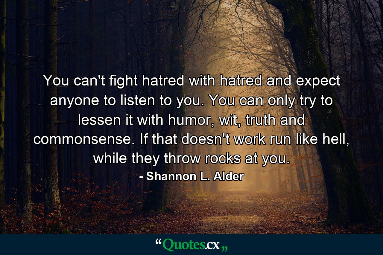 You can't fight hatred with hatred and expect anyone to listen to you. You can only try to lessen it with humor, wit, truth and commonsense. If that doesn't work run like hell, while they throw rocks at you. - Quote by Shannon L. Alder