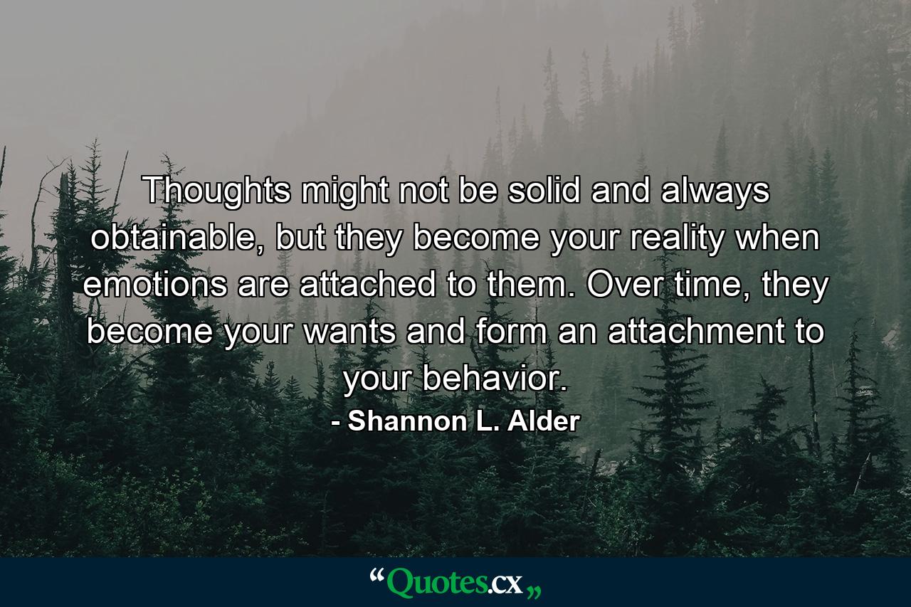 Thoughts might not be solid and always obtainable, but they become your reality when emotions are attached to them. Over time, they become your wants and form an attachment to your behavior. - Quote by Shannon L. Alder