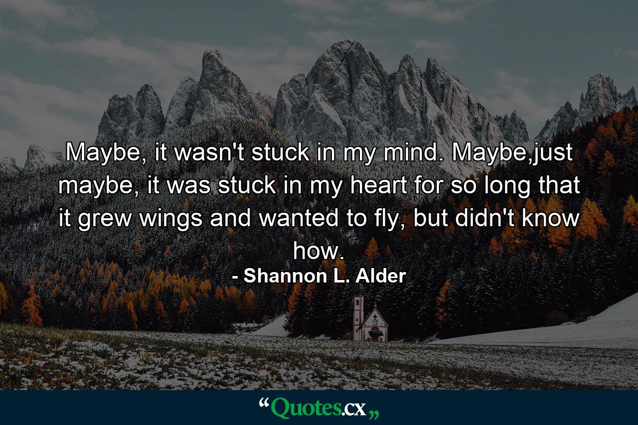 Maybe, it wasn't stuck in my mind. Maybe,just maybe, it was stuck in my heart for so long that it grew wings and wanted to fly, but didn't know how. - Quote by Shannon L. Alder