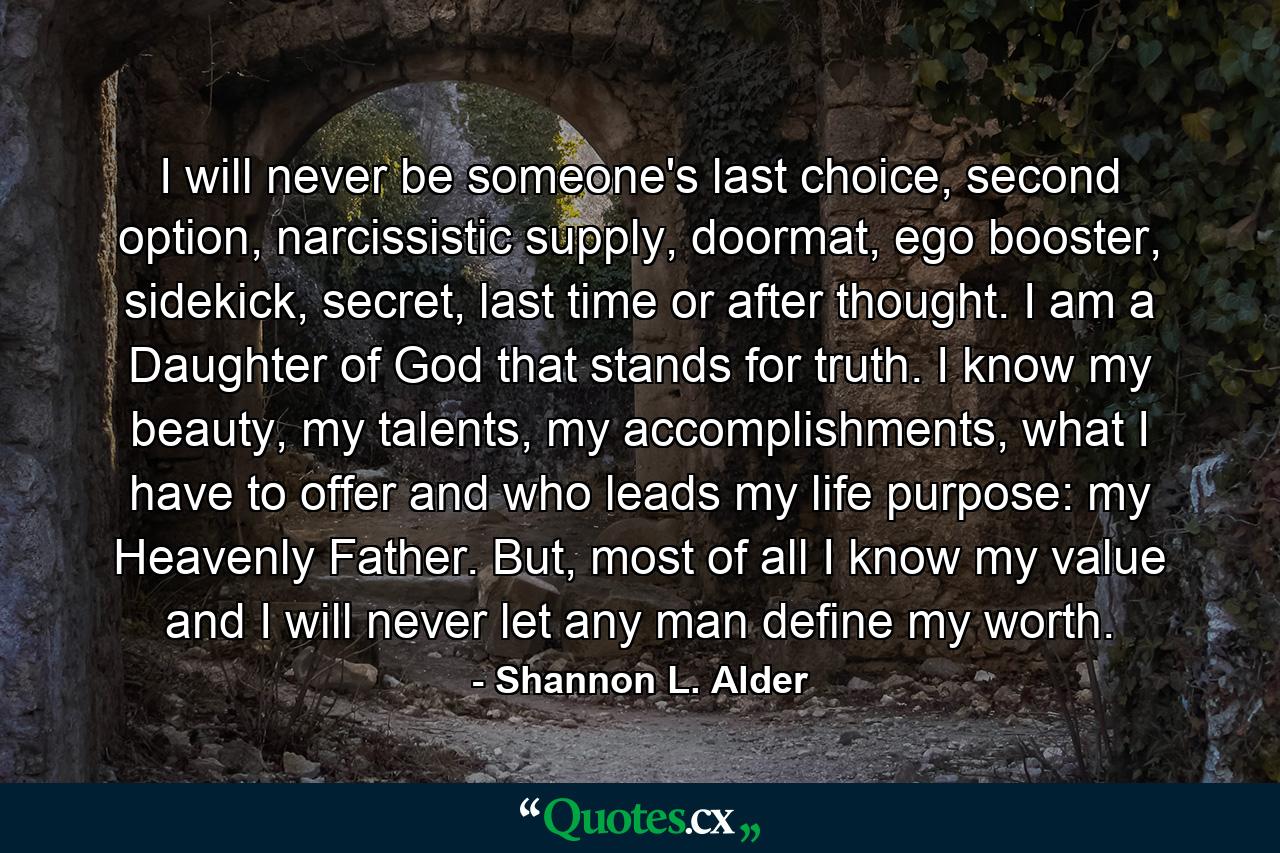 I will never be someone's last choice, second option, narcissistic supply, doormat, ego booster, sidekick, secret, last time or after thought. I am a Daughter of God that stands for truth. I know my beauty, my talents, my accomplishments, what I have to offer and who leads my life purpose: my Heavenly Father. But, most of all I know my value and I will never let any man define my worth. - Quote by Shannon L. Alder