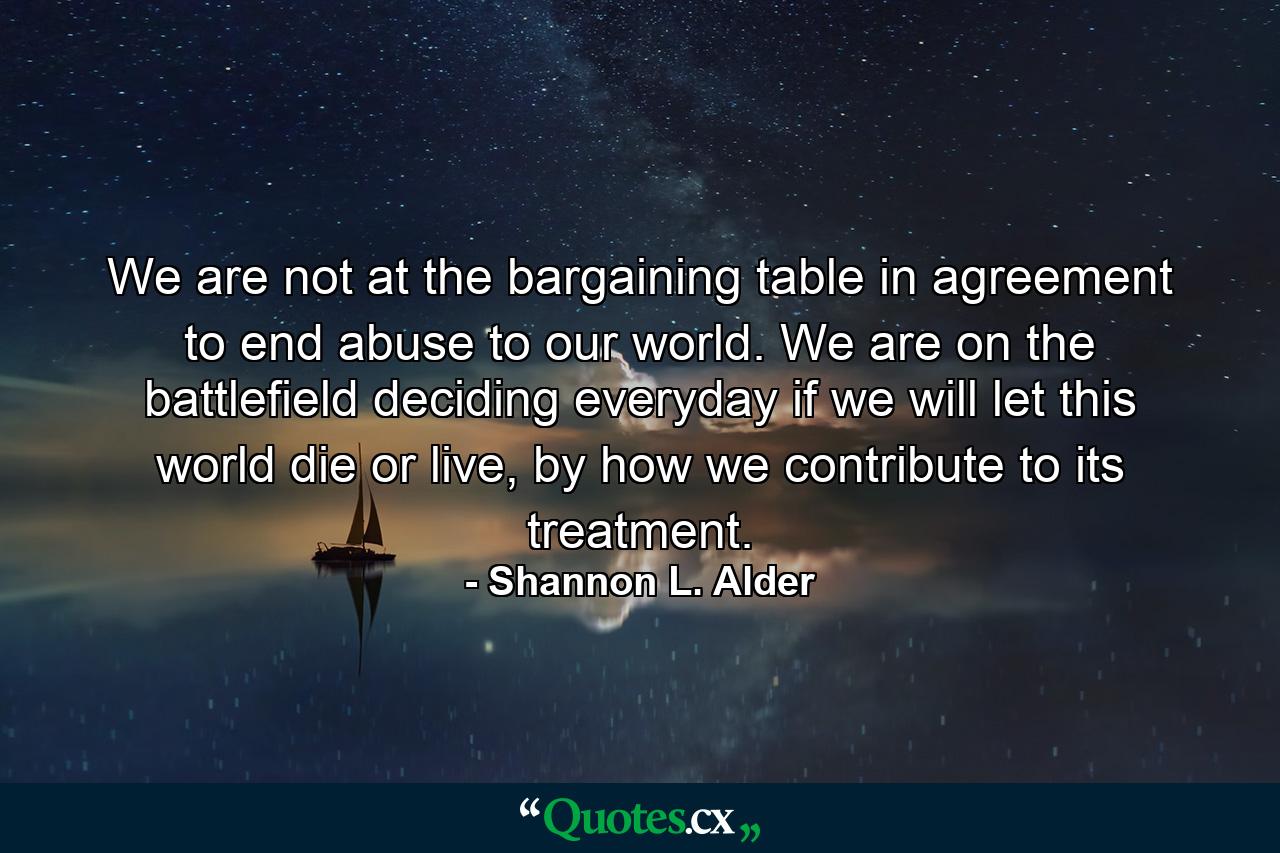 We are not at the bargaining table in agreement to end abuse to our world. We are on the battlefield deciding everyday if we will let this world die or live, by how we contribute to its treatment. - Quote by Shannon L. Alder