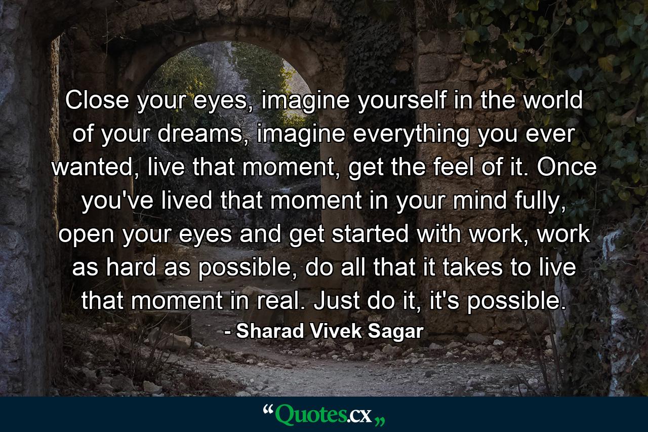 Close your eyes, imagine yourself in the world of your dreams, imagine everything you ever wanted, live that moment, get the feel of it. Once you've lived that moment in your mind fully, open your eyes and get started with work, work as hard as possible, do all that it takes to live that moment in real. Just do it, it's possible. - Quote by Sharad Vivek Sagar