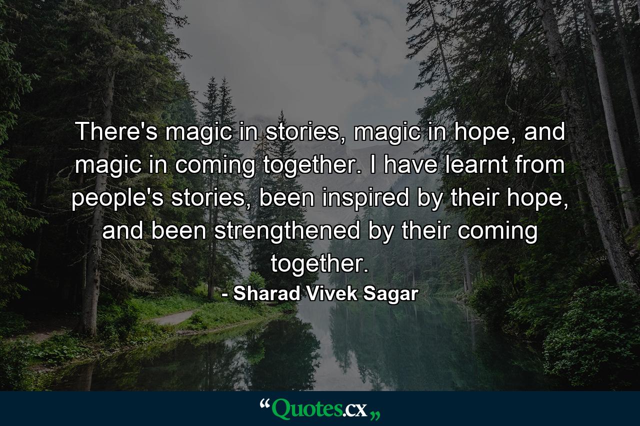 There's magic in stories, magic in hope, and magic in coming together. I have learnt from people's stories, been inspired by their hope, and been strengthened by their coming together. - Quote by Sharad Vivek Sagar