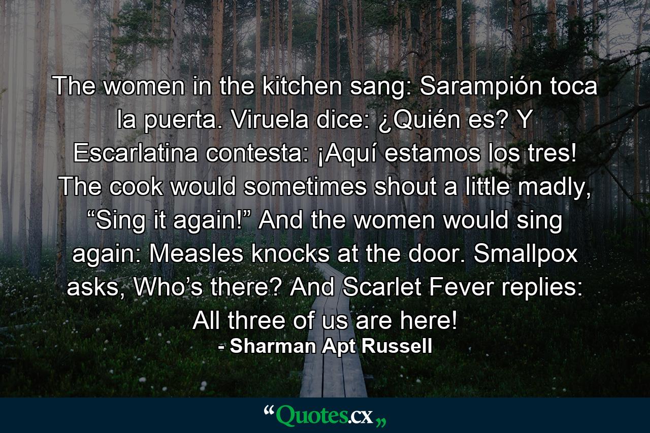 The women in the kitchen sang: Sarampión toca la puerta. Viruela dice: ¿Quién es? Y Escarlatina contesta: ¡Aquí estamos los tres! The cook would sometimes shout a little madly, “Sing it again!” And the women would sing again: Measles knocks at the door. Smallpox asks, Who’s there? And Scarlet Fever replies: All three of us are here! - Quote by Sharman Apt Russell