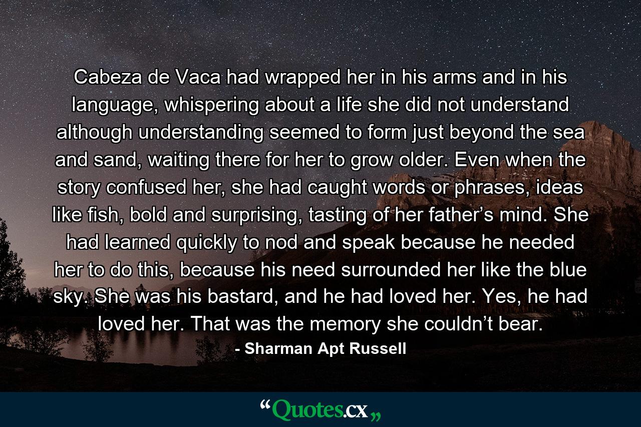 Cabeza de Vaca had wrapped her in his arms and in his language, whispering about a life she did not understand although understanding seemed to form just beyond the sea and sand, waiting there for her to grow older. Even when the story confused her, she had caught words or phrases, ideas like fish, bold and surprising, tasting of her father’s mind. She had learned quickly to nod and speak because he needed her to do this, because his need surrounded her like the blue sky. She was his bastard, and he had loved her. Yes, he had loved her. That was the memory she couldn’t bear. - Quote by Sharman Apt Russell