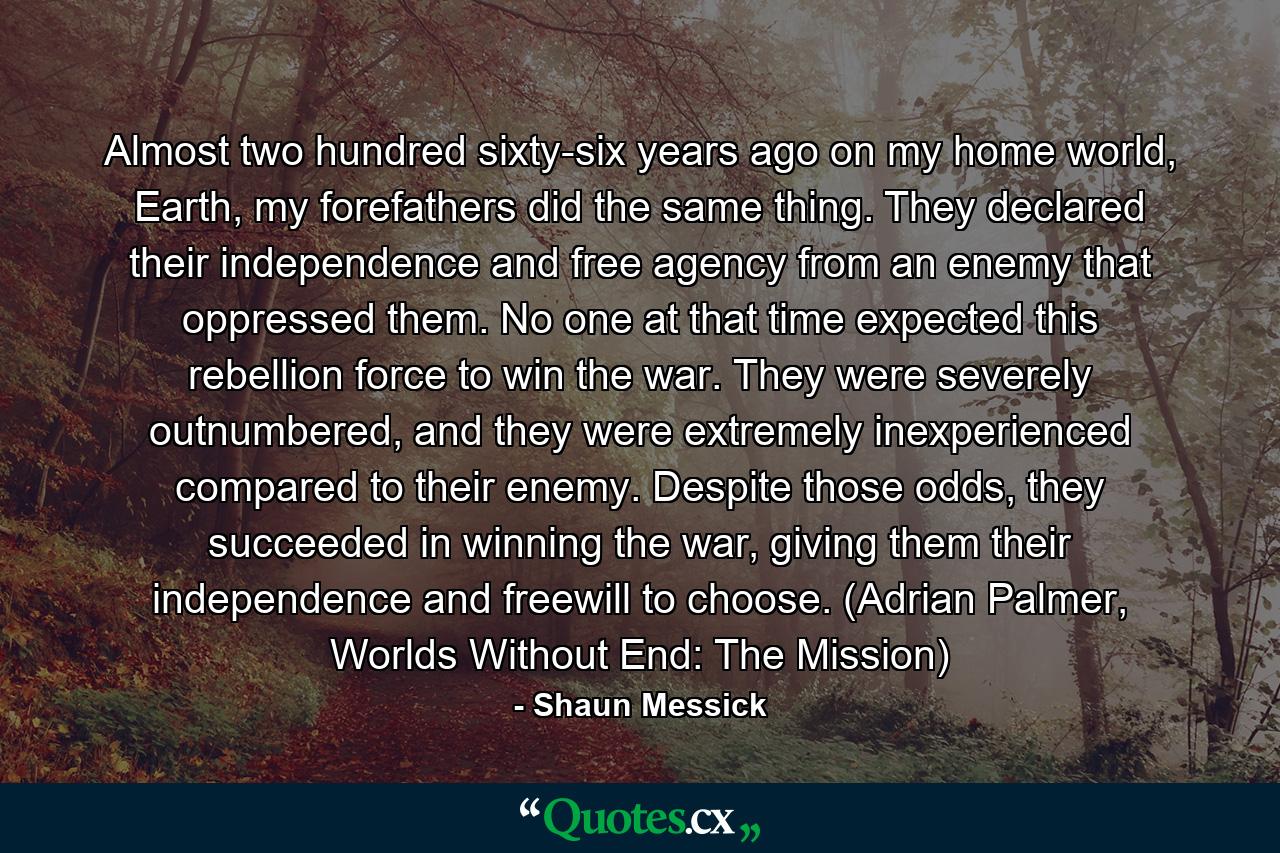 Almost two hundred sixty-six years ago on my home world, Earth, my forefathers did the same thing. They declared their independence and free agency from an enemy that oppressed them. No one at that time expected this rebellion force to win the war. They were severely outnumbered, and they were extremely inexperienced compared to their enemy. Despite those odds, they succeeded in winning the war, giving them their independence and freewill to choose. (Adrian Palmer, Worlds Without End: The Mission) - Quote by Shaun Messick