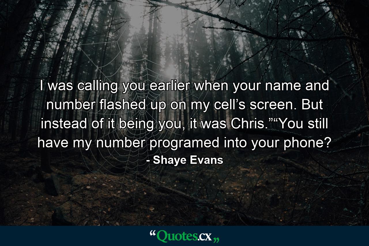 I was calling you earlier when your name and number flashed up on my cell’s screen. But instead of it being you, it was Chris.”“You still have my number programed into your phone? - Quote by Shaye Evans