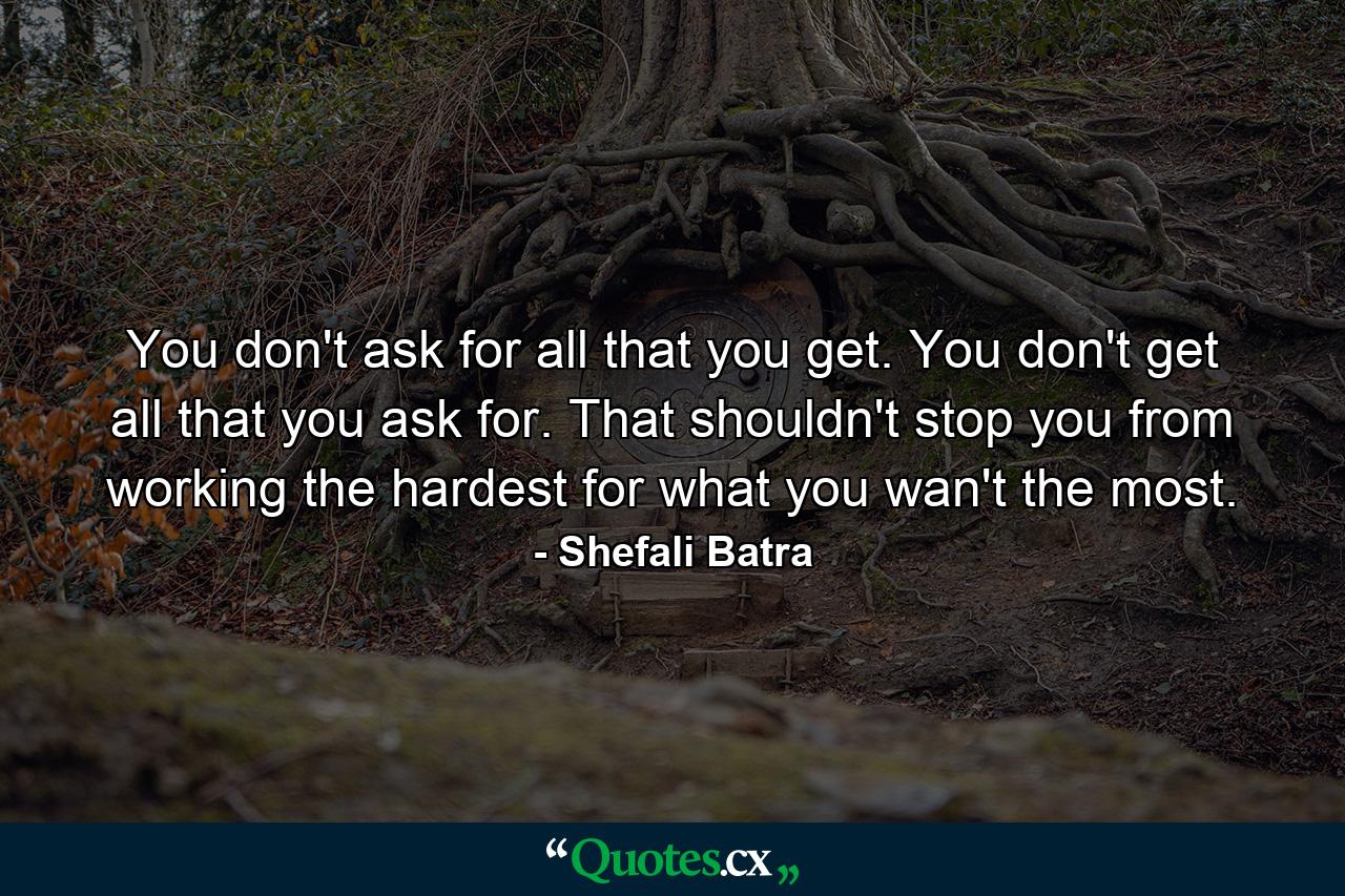 You don't ask for all that you get. You don't get all that you ask for. That shouldn't stop you from working the hardest for what you wan't the most. - Quote by Shefali Batra