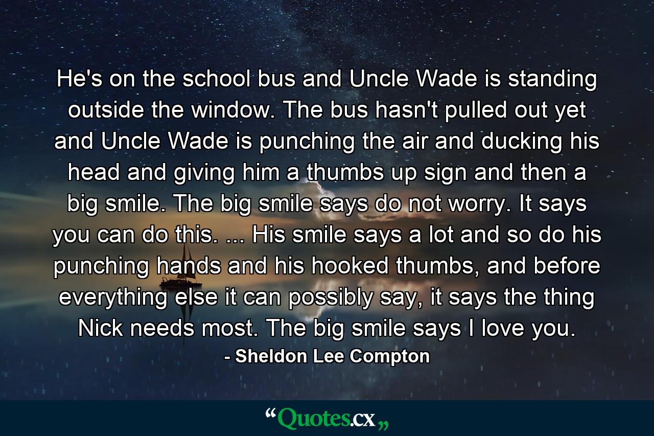 He's on the school bus and Uncle Wade is standing outside the window. The bus hasn't pulled out yet and Uncle Wade is punching the air and ducking his head and giving him a thumbs up sign and then a big smile. The big smile says do not worry. It says you can do this. ... His smile says a lot and so do his punching hands and his hooked thumbs, and before everything else it can possibly say, it says the thing Nick needs most. The big smile says I love you. - Quote by Sheldon Lee Compton