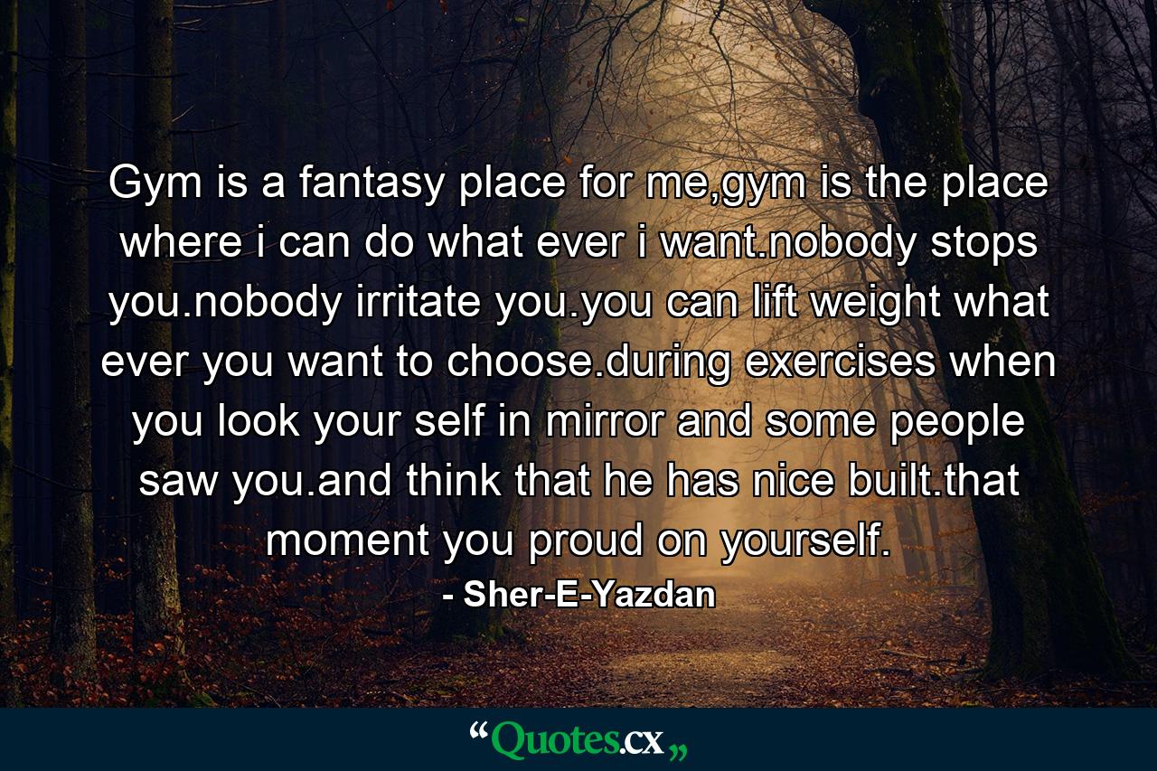 Gym is a fantasy place for me,gym is the place where i can do what ever i want.nobody stops you.nobody irritate you.you can lift weight what ever you want to choose.during exercises when you look your self in mirror and some people saw you.and think that he has nice built.that moment you proud on yourself. - Quote by Sher-E-Yazdan