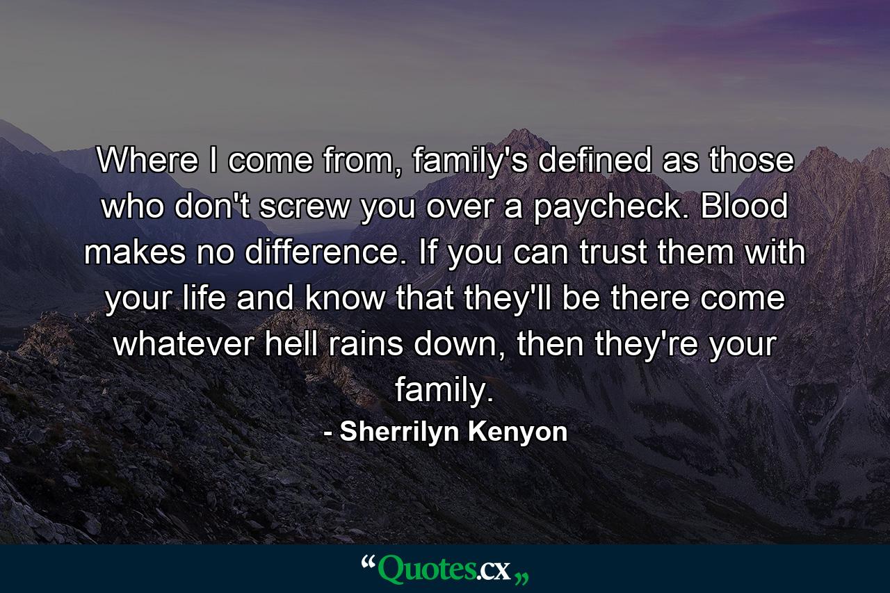 Where I come from, family's defined as those who don't screw you over a paycheck. Blood makes no difference. If you can trust them with your life and know that they'll be there come whatever hell rains down, then they're your family. - Quote by Sherrilyn Kenyon