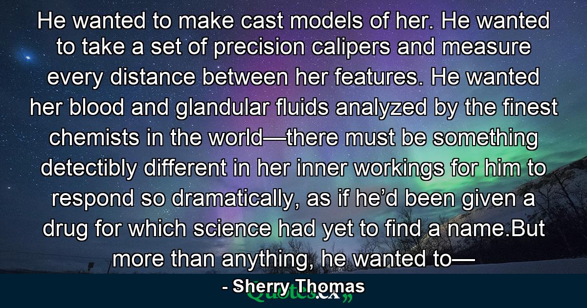 He wanted to make cast models of her. He wanted to take a set of precision calipers and measure every distance between her features. He wanted her blood and glandular fluids analyzed by the finest chemists in the world—there must be something detectibly different in her inner workings for him to respond so dramatically, as if he’d been given a drug for which science had yet to find a name.But more than anything, he wanted to— - Quote by Sherry Thomas