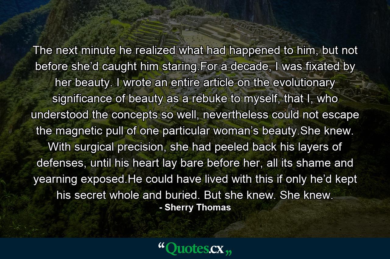 The next minute he realized what had happened to him, but not before she’d caught him staring.For a decade, I was fixated by her beauty. I wrote an entire article on the evolutionary significance of beauty as a rebuke to myself, that I, who understood the concepts so well, nevertheless could not escape the magnetic pull of one particular woman’s beauty.She knew. With surgical precision, she had peeled back his layers of defenses, until his heart lay bare before her, all its shame and yearning exposed.He could have lived with this if only he’d kept his secret whole and buried. But she knew. She knew. - Quote by Sherry Thomas