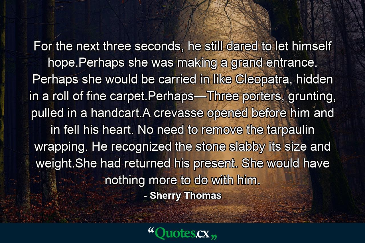 For the next three seconds, he still dared to let himself hope.Perhaps she was making a grand entrance. Perhaps she would be carried in like Cleopatra, hidden in a roll of fine carpet.Perhaps—Three porters, grunting, pulled in a handcart.A crevasse opened before him and in fell his heart. No need to remove the tarpaulin wrapping. He recognized the stone slabby its size and weight.She had returned his present. She would have nothing more to do with him. - Quote by Sherry Thomas