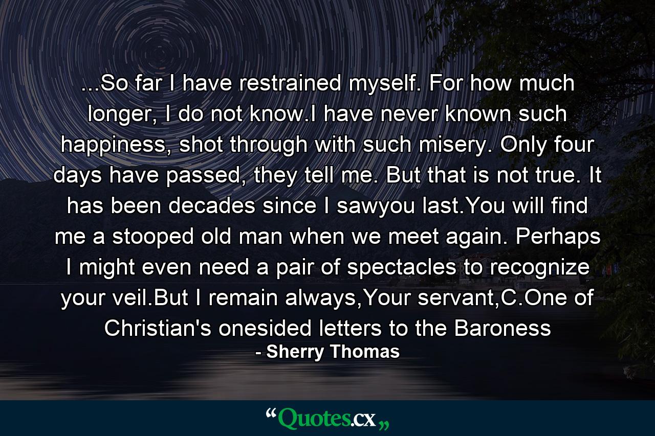 ...So far I have restrained myself. For how much longer, I do not know.I have never known such happiness, shot through with such misery. Only four days have passed, they tell me. But that is not true. It has been decades since I sawyou last.You will find me a stooped old man when we meet again. Perhaps I might even need a pair of spectacles to recognize your veil.But I remain always,Your servant,C.One of Christian's onesided letters to the Baroness - Quote by Sherry Thomas