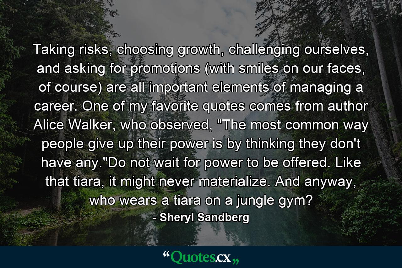 Taking risks, choosing growth, challenging ourselves, and asking for promotions (with smiles on our faces, of course) are all important elements of managing a career. One of my favorite quotes comes from author Alice Walker, who observed, 