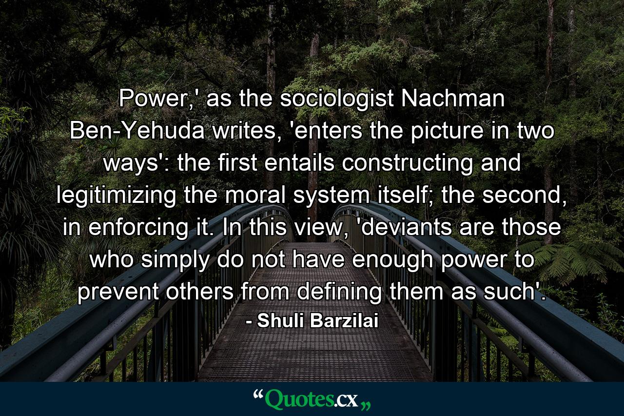 Power,' as the sociologist Nachman Ben-Yehuda writes, 'enters the picture in two ways': the first entails constructing and legitimizing the moral system itself; the second, in enforcing it. In this view, 'deviants are those who simply do not have enough power to prevent others from defining them as such'. - Quote by Shuli Barzilai