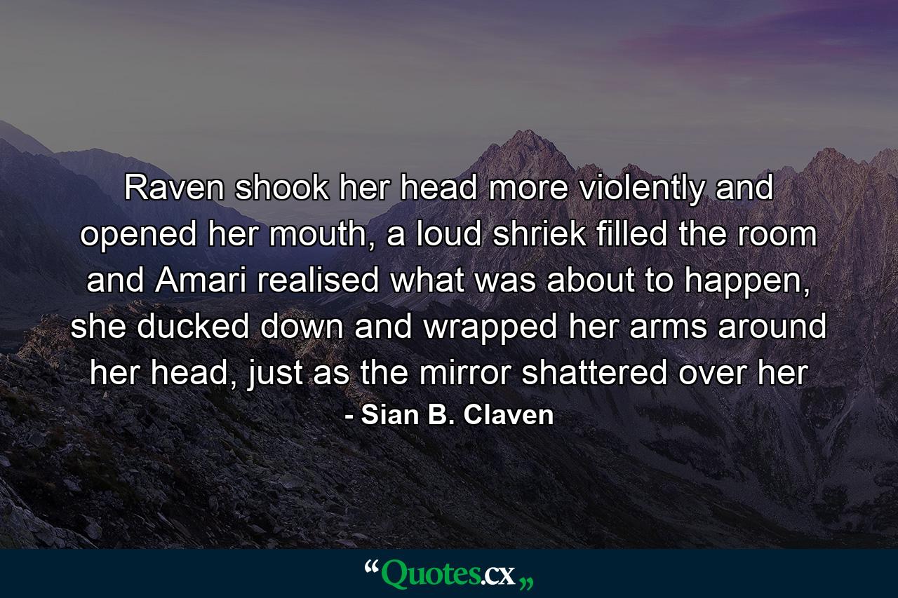 Raven shook her head more violently and opened her mouth, a loud shriek filled the room and Amari realised what was about to happen, she ducked down and wrapped her arms around her head, just as the mirror shattered over her - Quote by Sian B. Claven