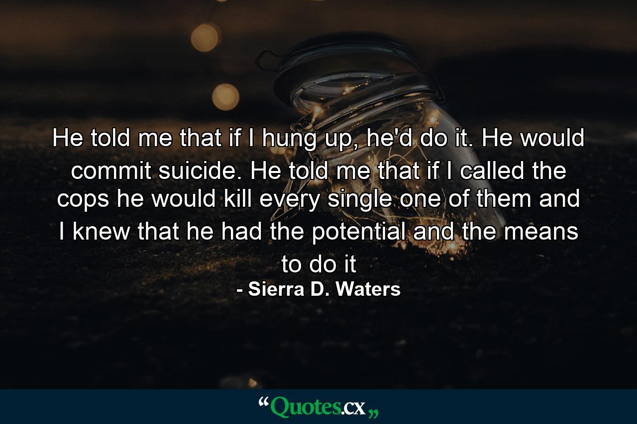 He told me that if I hung up, he'd do it. He would commit suicide. He told me that if I called the cops he would kill every single one of them and I knew that he had the potential and the means to do it - Quote by Sierra D. Waters