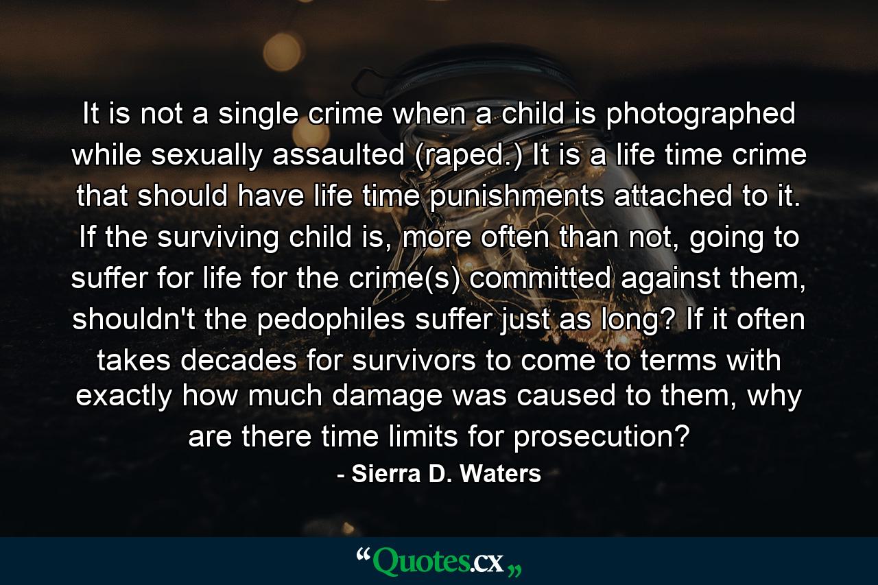 It is not a single crime when a child is photographed while sexually assaulted (raped.) It is a life time crime that should have life time punishments attached to it. If the surviving child is, more often than not, going to suffer for life for the crime(s) committed against them, shouldn't the pedophiles suffer just as long? If it often takes decades for survivors to come to terms with exactly how much damage was caused to them, why are there time limits for prosecution? - Quote by Sierra D. Waters