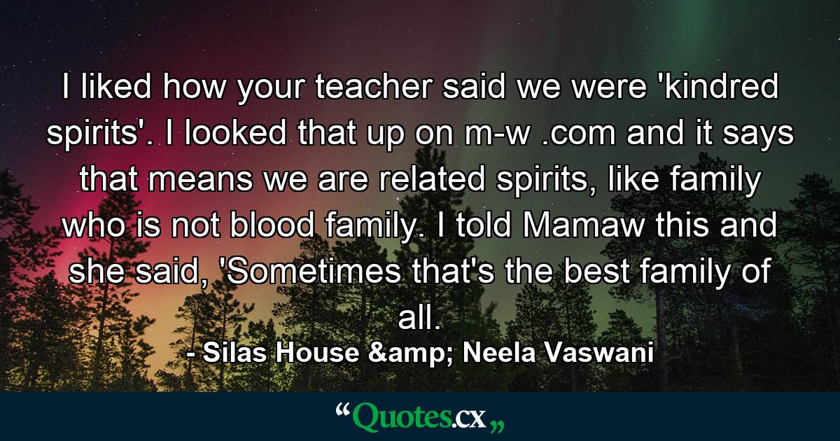 I liked how your teacher said we were 'kindred spirits'. I looked that up on m-w .com and it says that means we are related spirits, like family who is not blood family. I told Mamaw this and she said, 'Sometimes that's the best family of all. - Quote by Silas House & Neela Vaswani