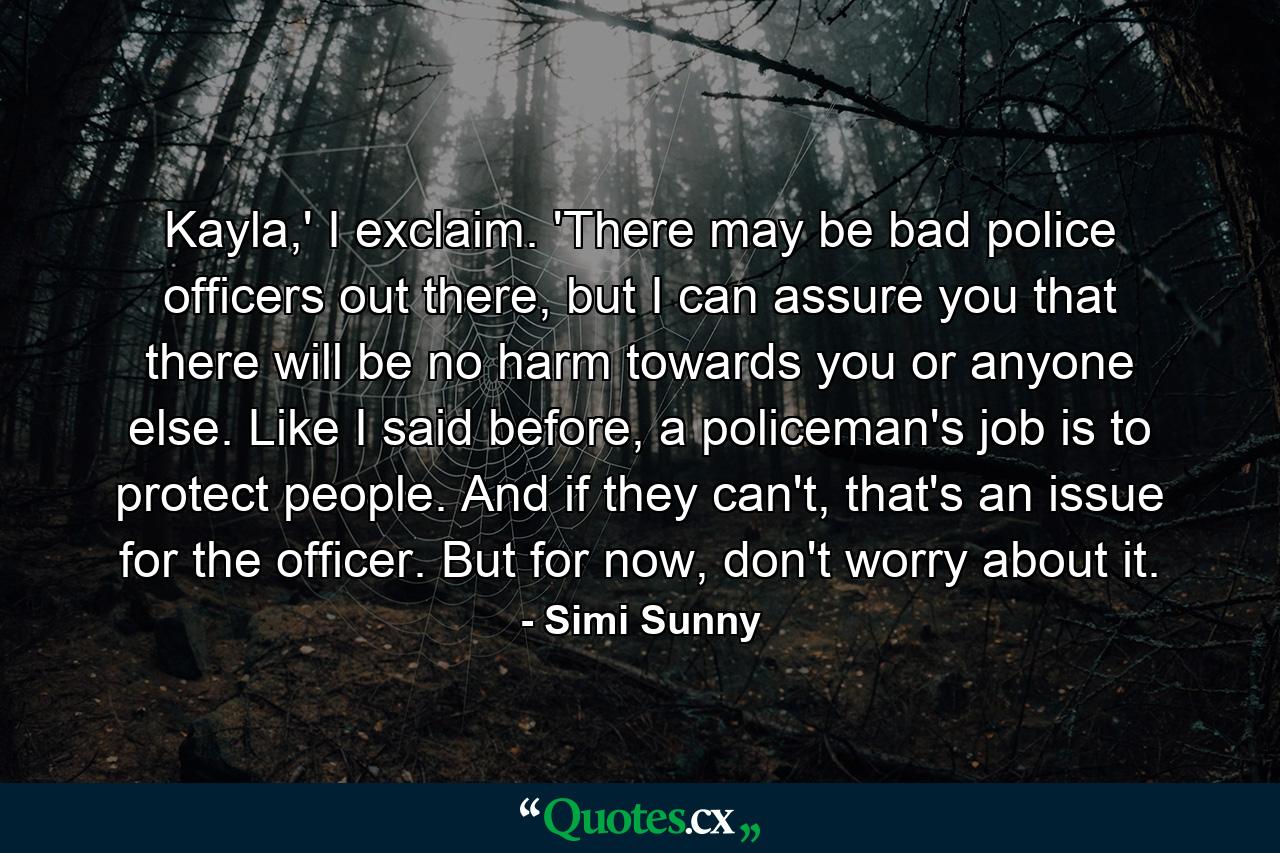 Kayla,' I exclaim. 'There may be bad police officers out there, but I can assure you that there will be no harm towards you or anyone else. Like I said before, a policeman's job is to protect people. And if they can't, that's an issue for the officer. But for now, don't worry about it. - Quote by Simi Sunny