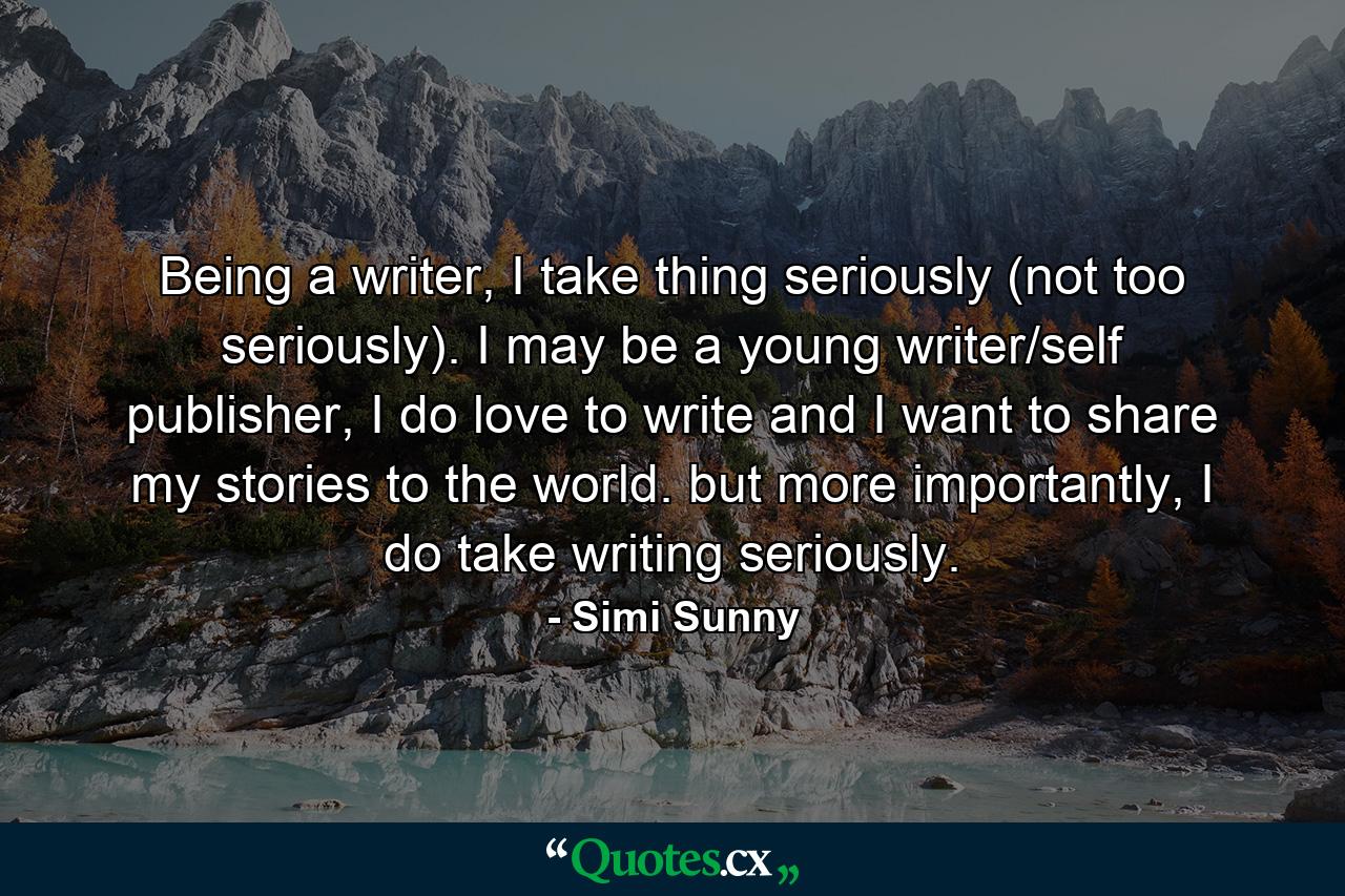 Being a writer, I take thing seriously (not too seriously). I may be a young writer/self publisher, I do love to write and I want to share my stories to the world. but more importantly, I do take writing seriously. - Quote by Simi Sunny