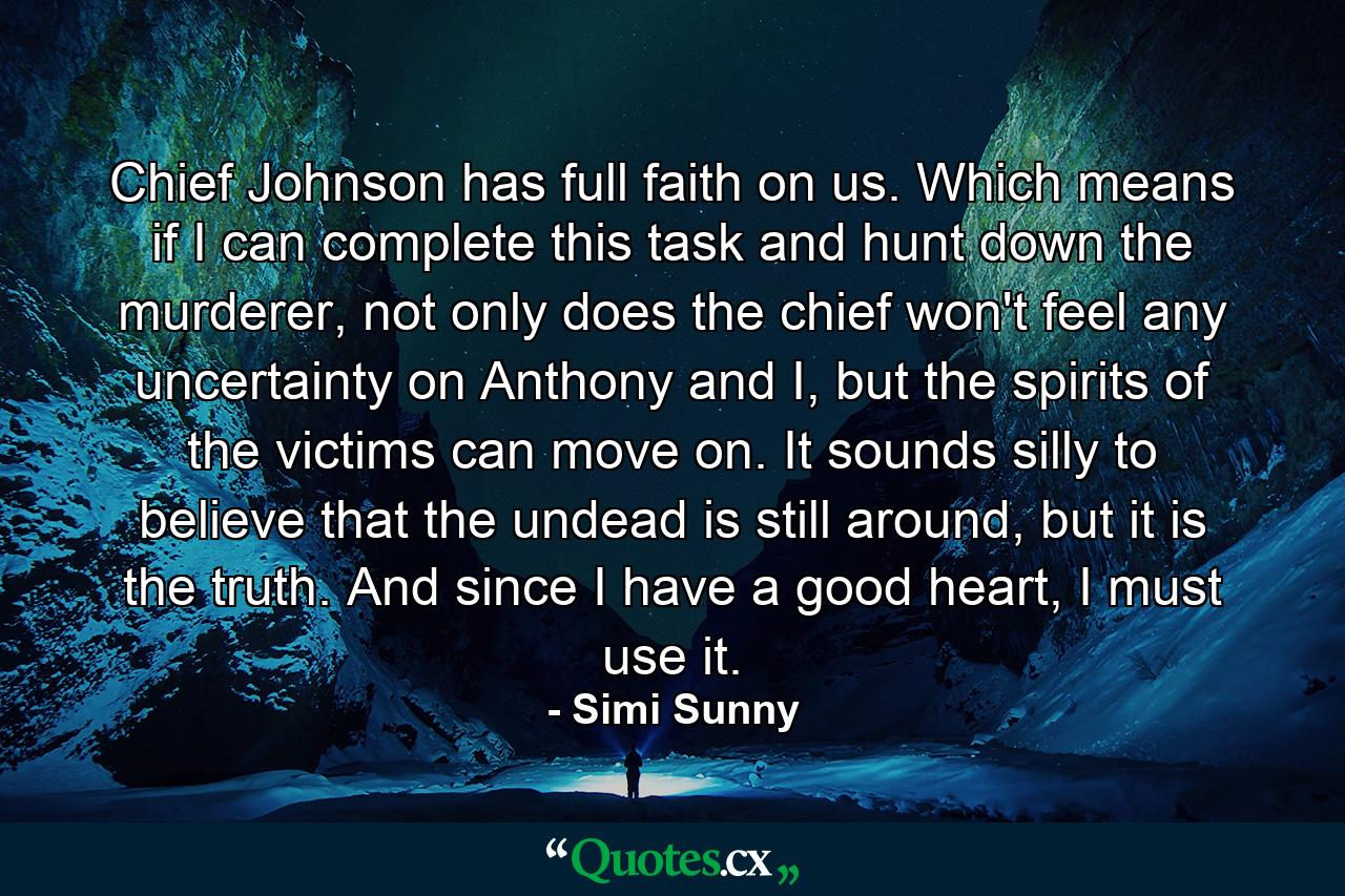 Chief Johnson has full faith on us. Which means if I can complete this task and hunt down the murderer, not only does the chief won't feel any uncertainty on Anthony and I, but the spirits of the victims can move on. It sounds silly to believe that the undead is still around, but it is the truth. And since I have a good heart, I must use it. - Quote by Simi Sunny