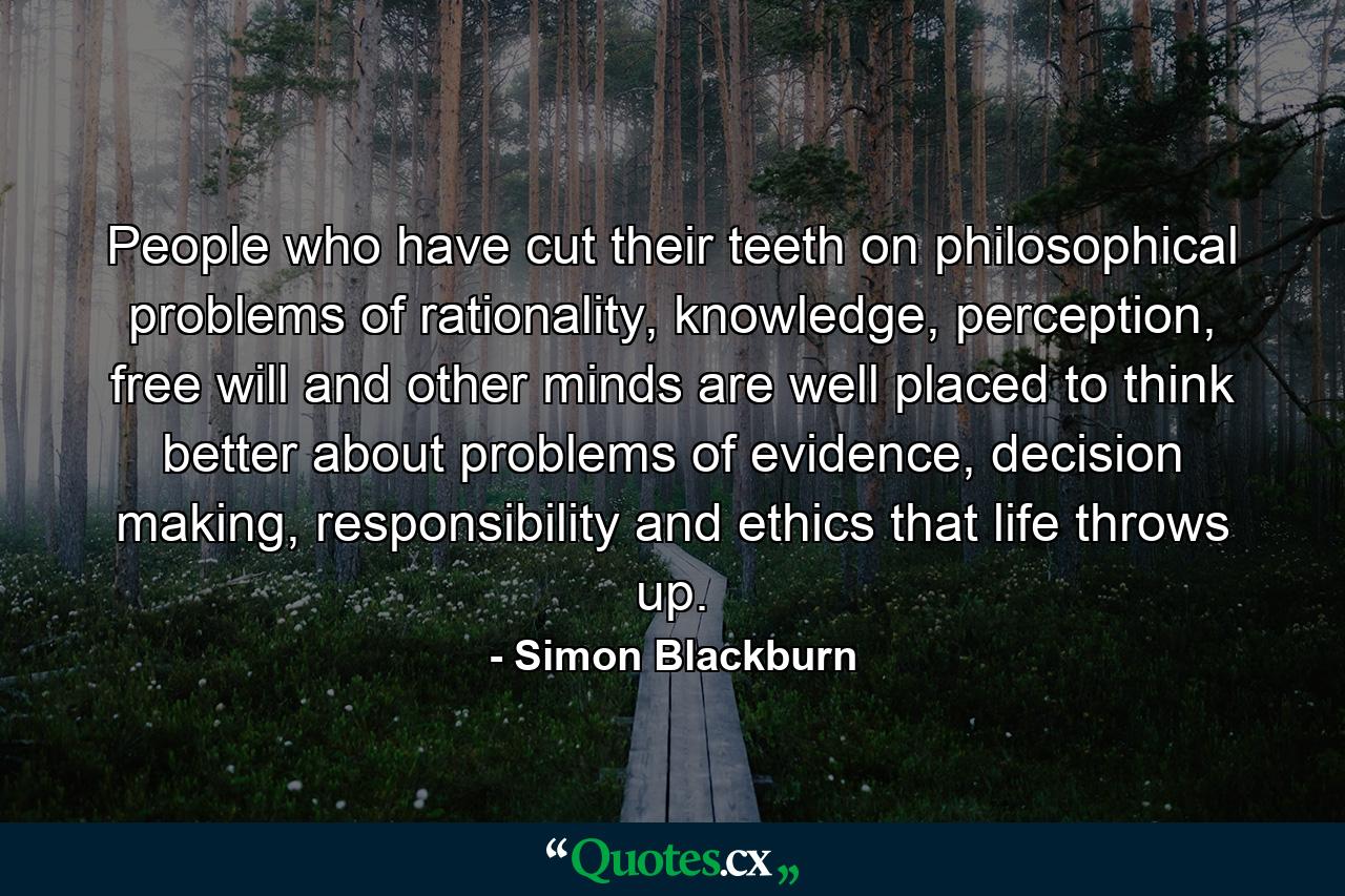 People who have cut their teeth on philosophical problems of rationality, knowledge, perception, free will and other minds are well placed to think better about problems of evidence, decision making, responsibility and ethics that life throws up. - Quote by Simon Blackburn