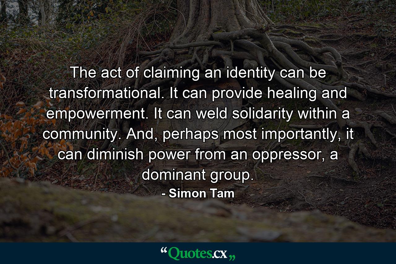 The act of claiming an identity can be transformational. It can provide healing and empowerment. It can weld solidarity within a community. And, perhaps most importantly, it can diminish power from an oppressor, a dominant group. - Quote by Simon Tam