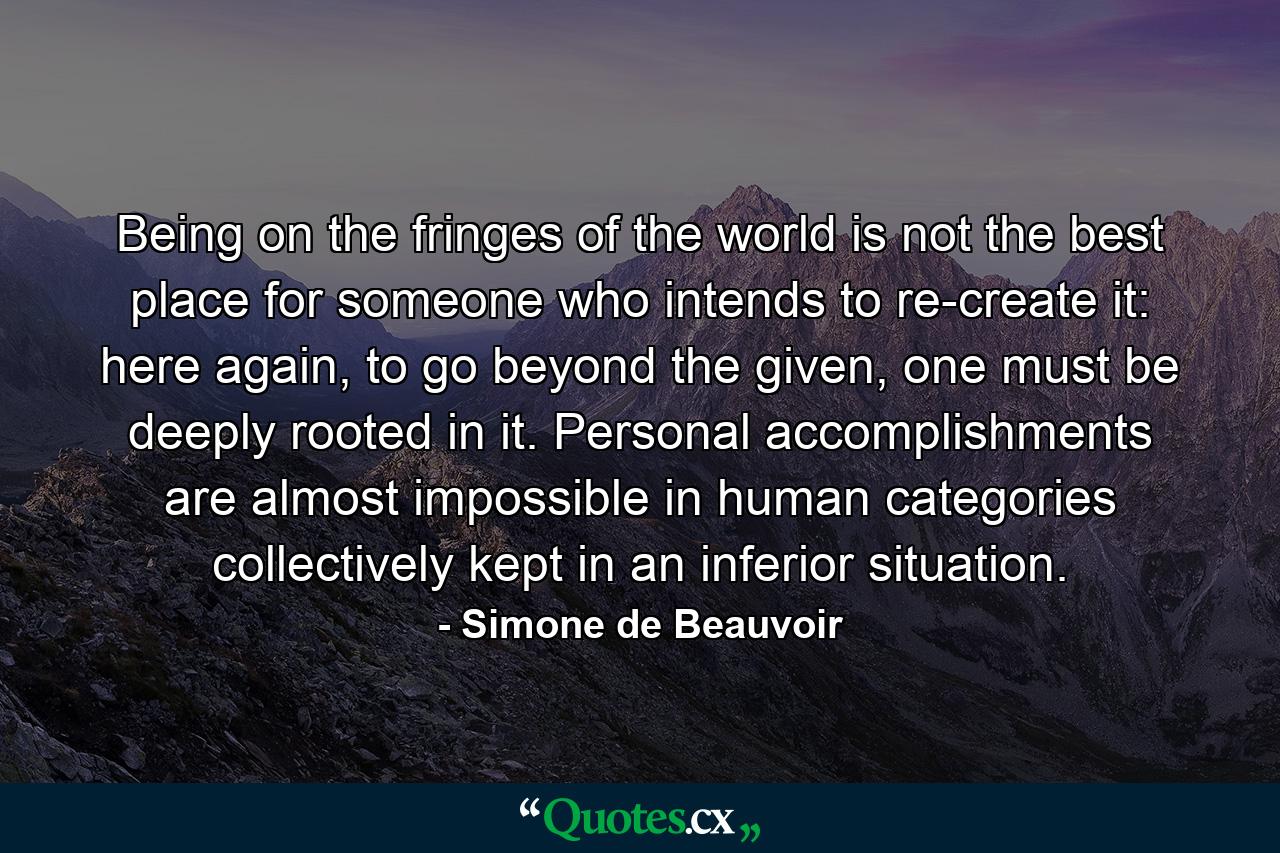 Being on the fringes of the world is not the best place for someone who intends to re-create it: here again, to go beyond the given, one must be deeply rooted in it. Personal accomplishments are almost impossible in human categories collectively kept in an inferior situation. - Quote by Simone de Beauvoir