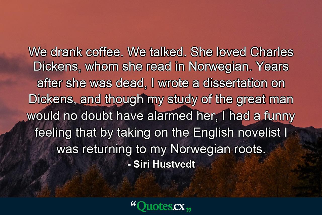 We drank coffee. We talked. She loved Charles Dickens, whom she read in Norwegian. Years after she was dead, I wrote a dissertation on Dickens, and though my study of the great man would no doubt have alarmed her, I had a funny feeling that by taking on the English novelist I was returning to my Norwegian roots. - Quote by Siri Hustvedt