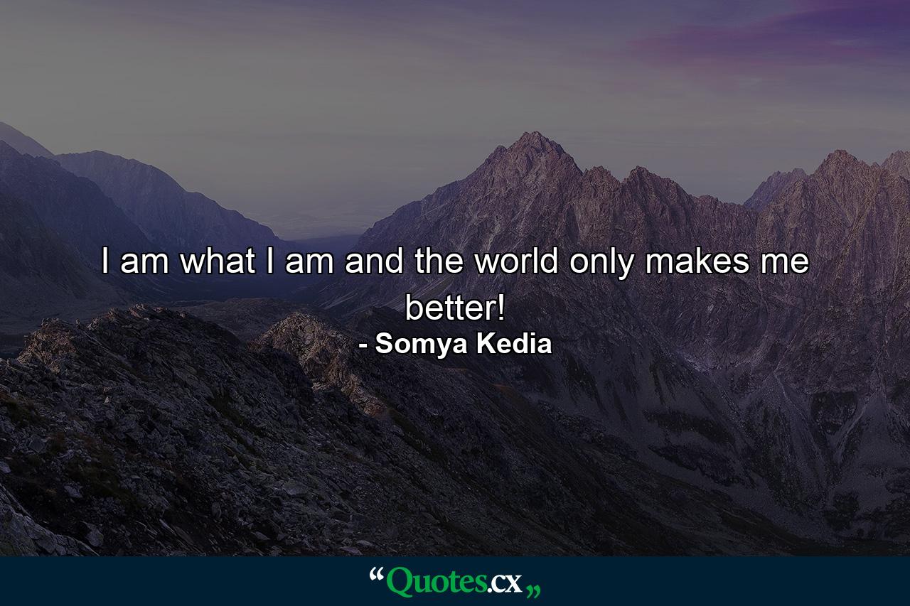 I am what I am and the world only makes me better! - Quote by Somya Kedia