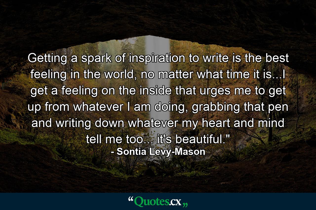 Getting a spark of inspiration to write is the best feeling in the world, no matter what time it is...I get a feeling on the inside that urges me to get up from whatever I am doing, grabbing that pen and writing down whatever my heart and mind tell me too... it's beautiful.