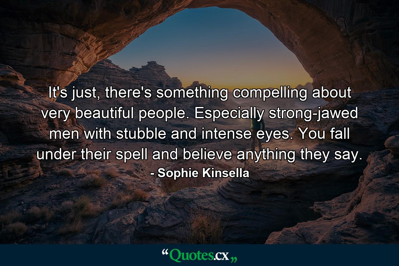 It's just, there's something compelling about very beautiful people. Especially strong-jawed men with stubble and intense eyes. You fall under their spell and believe anything they say. - Quote by Sophie Kinsella